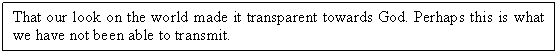 Text Box: That our look on the world made it transparent towards God. Perhaps this is what we have not been able to transmit. 

